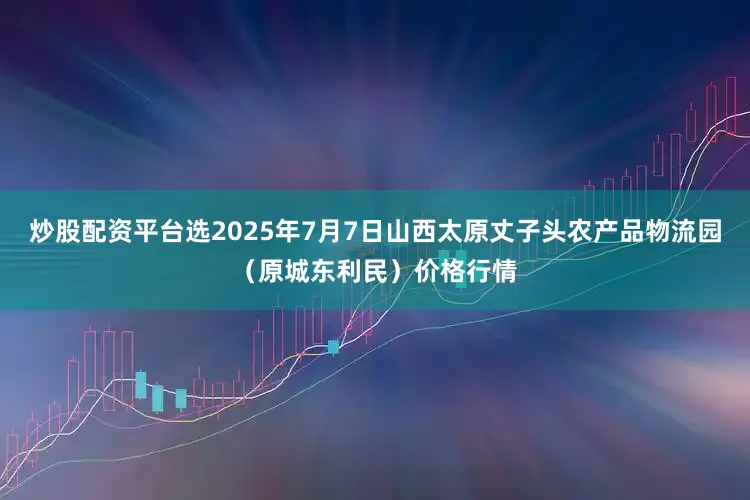 炒股配资平台选2025年7月7日山西太原丈子头农产品物流园（原城东利民）价格行情